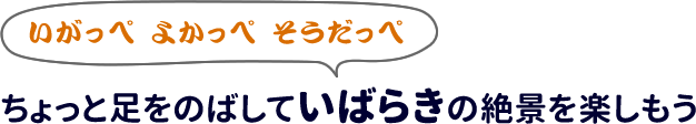 いがっぺ よかっぺ そうだっぺ
ちょっと足をのばしていばらきの絶景を楽しもう